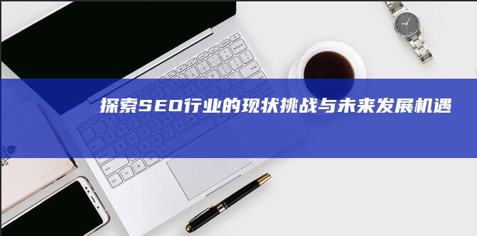 探索SEO行业的现状、挑战与未来发展机遇